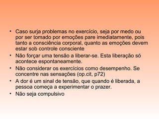 • Caso surja problemas no exercício, seja por medo ou
por ser tomado por emoções pare imediatamente, pois
tanto a consciência corporal, quanto as emoções devem
estar sob controle consciente
• Não forçar uma tensão a liberar-se. Esta liberação só
acontece espontaneamente.
• Não considerar os exercícios como desempenho. Se
concentre nas sensações (op.cit, p72)
• A dor é um sinal de tensão, que quando é liberada, a
pessoa começa a experimentar o prazer.
• Não seja compulsivo
 