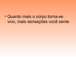 • Quanto mais o corpo torna-se
vivo, mais sensações você sente
 