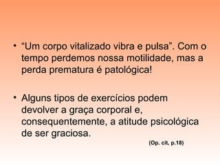 • “Um corpo vitalizado vibra e pulsa”. Com o
tempo perdemos nossa motilidade, mas a
perda prematura é patológica!
• Alguns tipos de exercícios podem
devolver a graça corporal e,
consequentemente, a atitude psicológica
de ser graciosa.
(Op. cit, p.18)
 
