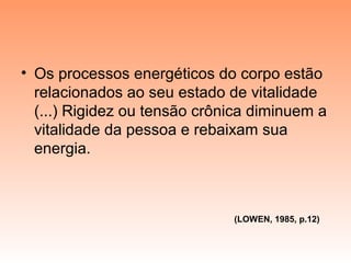 • Os processos energéticos do corpo estão
relacionados ao seu estado de vitalidade
(...) Rigidez ou tensão crônica diminuem a
vitalidade da pessoa e rebaixam sua
energia.
(LOWEN, 1985, p.12)
 
