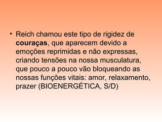 • Reich chamou este tipo de rigidez de
couraças, que aparecem devido a
emoções reprimidas e não expressas,
criando tensões na nossa musculatura,
que pouco a pouco vão bloqueando as
nossas funções vitais: amor, relaxamento,
prazer (BIOENERGÉTICA, S/D)
 