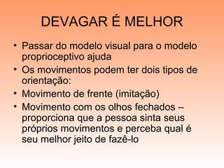 DEVAGAR É MELHOR
• Passar do modelo visual para o modelo
proprioceptivo ajuda
• Os movimentos podem ter dois tipos de
orientação:
• Movimento de frente (imitação)
• Movimento com os olhos fechados –
proporciona que a pessoa sinta seus
próprios movimentos e perceba qual é
seu melhor jeito de fazê-lo
 