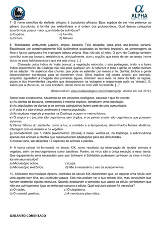 7- O nome científico do elefante africano é Loxodonta africana. Essa espécie de ser vivo pertence ao
gênero Loxodonta, à família dos elefantídeos e à ordem dos proboscídeos. Qual dessas categorias
taxonômicas possui maior quantidade de indivíduos?
a) Espécie. c) Família.
b) Ordem. d) Gênero.
8- “Mandacaru, umbuzeiro, juazeiro, angico, baraúna. Teiú, tatupeba, cotia, preá, asa-branca, carcará.
Espalhados por aproximadamente 800 quilômetros quadrados do território brasileiro, os personagens da
flora e fauna catingueira lhe impingem beleza própria. Mas não são só eles. O povo da Caatinga também
contribui com sua bravura, resistência e, principalmente, com o orgulho que sente de ser sertanejo (nome
típico de seus habitantes) para que ela seja única. [...]
Chamada pelos índios de ‘mata branca’, a vegetação retorcida, o solo pedregoso, árido, e o baixo
índice pluviométrico da Caatinga não são para qualquer um. A natureza e toda a gente do sertão tiveram
de se adaptar. Na ausência das chuvas, que pode se estender por meses a fio, plantas, bichos e gente
desenvolveram estratégias para se manterem vivos. [Uma espécie de] peixes anuais, por exemplo,
enquanto aguardam a chegada das primeiras águas, enterram seus ovos na areia do leito de lagoas,
poças e rios intermitentes (aqueles que desaparecem na estiagem e reaparecem após as ‘cheias’). E,
assim que a chuva cai, os ovos eclodem, dando início ao ciclo vital novamente. [...]”
(Disponível em: www.revistaecologico.com.br/materia.php - Acesso em: out. 2012.)
Sobre esse ecossistema, baseando-se em conceitos ecológicos, assinale o que for correto.
a) As plantas de baraúna, pertencentes à mesma espécie, constituem uma população.
b) As populações de plantas e de animais catingueiros fazem parte de uma comunidade.
c) A cotia e a asa-branca pertencem à mesma população.
d) As espécies vegetais presentes na Caatinga ocupam o mesmo bioma.
e) O angico e o juazeiro são organismos sem órgãos, e os peixes anuais são organismos que possuem
sistemas.
f) Vários fatores do ambiente, como a luz, a umidade e a temperatura, denominados fatores abióticos,
interagem com os animais e os vegetais.
g) Considerando que o índice pluviométrico (chuvas) é baixo, verifica-se, na Caatinga, a sobrevivência
apenas dos animais e plantas que desenvolveram adaptações para tais dificuldades.
h) Nesse texto, são descritas 12 espécies de animais e plantas.
9- A teoria celular foi formulada no século XIX, como resultado da observação de tecidos animais e
vegetais, além de microrganismos como bactérias. Porém, os vírus são a única exceção a essa teoria.
Que equipamento seria necessário para que Schwann e Schleiden pudessem conhecer os vírus e incluí-
los em seus estudos?
a) Microscópio óptico. c) Lupa.
b) Microscópio eletrônico. d) Não é necessário o uso de equipamentos.
10- Utilizando microscópios ópticos, cientistas do século XIX observaram que, ao espetar uma célula com
uma agulha bem fina, seu conteúdo vazava. Eles não podiam ver o que tinham feito, mas concluíram que
haviam destruído alguma estrutura. Quando analisaram o conteúdo que vazou da célula, perceberam que
não era quimicamente igual ao meio que cercava a célula. Qual estrutura celular foi destruída?
a) O núcleo. c) O citoplasma.
b) O material genético. d) A membrana plasmática
GABARITO COMENTADO
 