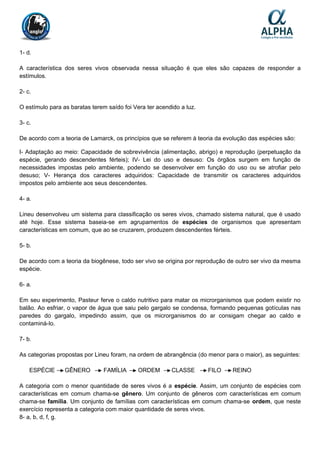 1- d.
A característica dos seres vivos observada nessa situação é que eles são capazes de responder a
estímulos.
2- c.
O estímulo para as baratas terem saído foi Vera ter acendido a luz.
3- c.
De acordo com a teoria de Lamarck, os princípios que se referem à teoria da evolução das espécies são:
I- Adaptação ao meio: Capacidade de sobrevivência (alimentação, abrigo) e reprodução (perpetuação da
espécie, gerando descendentes férteis); IV- Lei do uso e desuso: Os órgãos surgem em função de
necessidades impostas pelo ambiente, podendo se desenvolver em função do uso ou se atrofiar pelo
desuso; V- Herança dos caracteres adquiridos: Capacidade de transmitir os caracteres adquiridos
impostos pelo ambiente aos seus descendentes.
4- a.
Lineu desenvolveu um sistema para classificação os seres vivos, chamado sistema natural, que é usado
até hoje. Esse sistema baseia-se em agrupamentos de espécies de organismos que apresentam
características em comum, que ao se cruzarem, produzem descendentes férteis.
5- b.
De acordo com a teoria da biogênese, todo ser vivo se origina por reprodução de outro ser vivo da mesma
espécie.
6- a.
Em seu experimento, Pasteur ferve o caldo nutritivo para matar os microrganismos que podem existir no
balão. Ao esfriar, o vapor de água que saiu pelo gargalo se condensa, formando pequenas gotículas nas
paredes do gargalo, impedindo assim, que os microrganismos do ar consigam chegar ao caldo e
contaminá-lo.
7- b.
As categorias propostas por Lineu foram, na ordem de abrangência (do menor para o maior), as seguintes:
ESPÉCIE GÊNERO FAMÍLIA ORDEM CLASSE FILO REINO
A categoria com o menor quantidade de seres vivos é a espécie. Assim, um conjunto de espécies com
características em comum chama-se gênero. Um conjunto de gêneros com características em comum
chama-se família. Um conjunto de famílias com características em comum chama-se ordem, que neste
exercício representa a categoria com maior quantidade de seres vivos.
8- a, b, d, f, g.
 