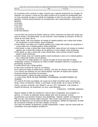 Lista de exercícios para recuperação paralela de Biologia. Professora Ionara 
Nome ____________________________ RA ___________- Turma 
do cruzamento entre o jumento e a égua. Suponha que o seguinte experimento de clonagem foi 
realizado com sucesso: o núcleo de uma célula somática de um jumento foi transplantado para 
um óvulo anucleado da égua e o embrião foi implantado no útero de uma zebra, onde ocorreu a 
gestação. O animal (clone) produzido em tal experimento terá, essencialmente, características 
genéticas 
a) de égua. 
b) de zebra. 
c) de mula. 
d) de jumento. 
e) das três espécies. 
4 (Fuvest 2005) No processo de divisão celular por mitose, chamamos de célula-mãe aquela que 
entra em divisão e de células-filhas, as que se formam como resultado do processo. Ao final da 
mitose de uma célula, têm-se 
a) duas células, cada uma portadora de metade do material genético que a célula-mãe recebeu 
Página 2 de 1 
de sua genitora e a outra metade, recém-sintetizada. 
b) duas células, uma delas com o material genético que a célula-mãe recebeu de sua genitora e 
a outra célula com o material genético recém-sintetizado. 
c) três células, ou seja, a célula-mãe e duas células-filhas, essas últimas com metade do material 
genético que a célula-mãe recebeu de sua genitora e a outra metade, recém-sintetizada. 
d) três células, ou seja, a célula-mãe e duas células-filhas, essas últimas contendo material 
genético recém-sintetizado. 
e) quatro células, duas com material genético recém-sintetizado e duas com o material genético 
que a célula-mãe recebeu de sua genitora. 
5. (Fuvest 2007) O código genético é o conjunto de todas as trincas possíveis de bases 
nitrogenadas (códons). A sequência de códons do RNA mensageiro determina a sequência de 
aminoácidos da proteína. 
É correto afirmar que o código genético 
a) varia entre os tecidos do corpo de um indivíduo. 
b) é o mesmo em todas as células de um indivíduo, mas varia de indivíduo para indivíduo. 
c) é o mesmo nos indivíduos de uma mesma espécie, mas varia de espécie para espécie. 
d) permite distinguir procariotos de eucariotos. 
e) é praticamente o mesmo em todas as formas de vida. 
6. (Fuvest 2008) TESTE DE DNA CONFIRMA PATERNIDADE DE BEBÊ PERDIDO NO 
TSUNAMI 
Um casal do Sri Lanka que alegava ser os pais de um bebê encontrado após o tsunami que 
atingiu a Ásia, em dezembro, obteve a confirmação do fato através de um exame de DNA. O 
menino, que ficou conhecido como "Bebê 81" por ser o 810. sobrevivente a dar entrada no 
hospital de Kalmunai, era reivindicado por nove casais diferentes. 
"Folhaonline", 14/02/2005 (adaptado). 
Algumas regiões do DNA são sequências curtas de bases nitrogenadas que se repetem no 
genoma, e o número de repetições dessas regiões varia entre as pessoas. Existem 
procedimentos que permitem visualizar essa variabilidade, revelando padrões de fragmentos de 
DNA que são "uma impressão digital molecular". Não existem duas pessoas com o mesmo 
padrão de fragmentos com exceção dos gêmeos monozigóticos. Metade dos fragmentos de DNA 
de uma pessoa é herdada de sua mãe e metade, de seu pai. 
Com base nos padrões de fragmentos de DNA representados a seguir, qual dos casais pode ser 
considerado como pais biológicos do Bebê 81? 
 