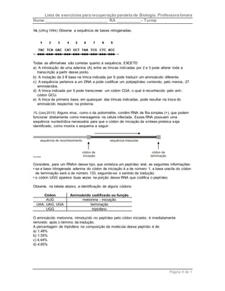 Lista de exercícios para recuperação paralela de Biologia. Professora Ionara 
Nome ____________________________ RA ___________- Turma 
Página 6 de 1 
14. (Ufmg 1994) Observe a sequência de bases nitrogenadas. 
Todas as afirmativas são corretas quanto à sequência, EXCETO 
a) A introdução de uma adenina (A) entre as trincas indicadas por 2 e 3 pode alterar toda a 
transcrição a partir desse ponto. 
b) A mutação da 3 a base na trinca indicada por 9 pode traduzir um aminoácido diferente. 
c) A sequência pertence a um DNA e pode codificar um polipeptídeo contendo, pelo menos, 27 
aminoácidos. 
d) A trinca indicada por 5 pode transcrever um códon CGA, o qual é reconhecido pelo anti - 
códon GCU. 
e) A troca da primeira base, em quaisquer das trincas indicadas, pode resultar na troca do 
aminoácido respectivo na proteína. 
15. (Uerj 2010) Alguns vírus, como o da poliomielite, contêm RNA de fita simples (+), que podem 
funcionar diretamente como mensageiros na célula infectada. Esses RNA possuem uma 
sequência nucleotídica necessária para que o códon de iniciação da síntese proteica s eja 
identificado, como mostra o esquema a seguir: 
Considere, para um RNAm desse tipo, que sintetiza um peptídeo viral, as seguintes informações: 
• se a base nitrogenada adenina do códon de iniciação é a de número 1, a base uracila do códon 
de terminação será a de número 133, seguindo-se o sentido da tradução; 
• o códon UGG aparece duas vezes na porção desse RNA que codifica o peptídeo. 
Observe, na tabela abaixo, a identificação de alguns códons: 
Códon Aminoácido codificado ou função 
AUG metionina - iniciação 
UAA, UAG, UGA terminação 
UGG triptofano 
O aminoácido metionina, introduzido no peptídeo pelo códon iniciador, é imediatamente 
removido após o término da tradução. 
A percentagem de triptofano na composição da molécula desse peptídio é de: 
a) 1,48% 
b) 1,55% 
c) 4,44% 
d) 4,65% 
 