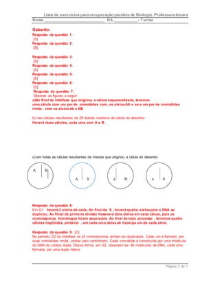 Lista de exercícios para recuperação paralela de Biologia. Professora Ionara 
Nome ____________________________ RA ___________- Turma 
Página 7 de 1 
Gabarito: 
Resposta da questão 1: 
[C] 
Resposta da questão 2: 
[B] 
Resposta da questão 3: 
[D] 
Resposta da questão 4: 
[A] 
Resposta da questão 5: 
[E] 
Resposta da questão 6: 
[C] 
Resposta da questão 7: 
Observe as figuras a seguir: 
a)No final da intérfase que originou a célula esquematizada, teremos 
uma célula com um par de cromátides com, os alelos AA e aa e um par de cromátides 
irmãs , com os alelos bb e BB 
b) nas células resultantes da 2a divisão meiótica da célula do desenho. 
Haverá duas células, cada uma com A e B . 
c) em todas as células resultantes da meiose que originou a célula do desenho 
A B 
A 
b a 
B a 
b 
Resposta da questão 8: 
Em G1 haverá 2 alelos de cada, Ao final de S , haverá quatro alelos pois o DNA se 
duplicou. Ao fiinal da primeira divisão hasaverá dois alelos em cada célula, pois os 
cromossomos homólogos foram separados. Ao final de todo processo , teremos quatro 
células haplóides, portanto , em cada uma delas só haverpa um de cada alelo. 
Resposta da questão 9: [C] 
No período G2 da interfase os 24 cromossomos acham-se duplicados. Cada um é formado por 
duas cromátides irmãs, unidas pelo centrômero. Cada cromátide é constituída por uma molécula 
de DNA de cadeia dupla. Dessa forma, em G2, observam-se 48 moléculas de DNA, cada uma 
formada por uma dupla hélice. 
 