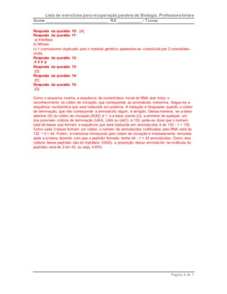 Lista de exercícios para recuperação paralela de Biologia. Professora Ionara 
Nome ____________________________ RA ___________- Turma 
Resposta da questão 10: [A] 
Resposta da questão 11: 
a) Interfase. 
b) Mitose. 
c) 1 cromossomo duplicado pois o material genético apresenta-se constituído por 2 cromátides-irmãs. 
Página 8 de 1 
Resposta da questão 12: 
F F F V 
Resposta da questão 13: 
[D] 
Resposta da questão 14: 
[E] 
Resposta da questão 15: 
[D] 
Como o esquema mostra, a sequência de nucleotídeos inicial do RNA viral induz o 
reconhecimento do códon de iniciação, que corresponde ao aminoácido metionina. Segue-se a 
sequência nucleotídica que será traduzida em proteína. A tradução é bloqueada quando o códon 
de terminação, que não corresponde a aminoácido algum, é atingido. Dessa maneira, se a base 
adenina (A) do códon de iniciação (AUG) é 1, e a base uracila (U), a primeira de qualquer um 
dos possíveis códons de terminação (UAG, UAA ou UAC), é 133, pode-se dizer que o número 
total de bases que formam a sequência que será traduzida em aminoácidos é de 133 - 1 = 132. 
Como cada 3 bases formam um códon, o número de aminoácidos codificados pelo RNA será de 
132 3 = 44. Porém, a metionina introduzida pelo códon de iniciação é imediatamente removida 
após a síntese, fazendo com que o peptídio formado tenha 44 - 1 = 43 aminoácidos. Como dois 
códons desse peptídeo são do triptofano (UGG), a proporção desse aminoácido na molécula do 
peptídeo será de 2 em 43, ou seja, 4,65%. 
