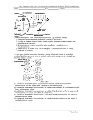 Lista de exercícios para recuperação paralela de Biologia. Professora Ionara 
Nome ____________________________ RA ___________- Turma 
Com base no esquema e em conhecimentos correlatos, julgue os itens a seguir. 
( ) O esquema mostra a síntese proteica em uma célula procariótica. 
( ) Os tipos de RNA necessários para a síntese proteica em procariotos e eucariotos são 
Página 5 de 1 
essencialmente diferentes. 
( ) Na expressão de um gene eucariótico, a transcrição e a tradução ocorrem 
simultaneamente. 
( ) Uma molécula de RNAm pode ser utilizada para a síntese concomitante de várias 
moléculas da proteína. 
13. (Ufrs 1996) Considerando que a ilustração a seguir, referente à divisão de uma célula 
somática hipotética, apresenta um erro, assinale a alternativa que apresenta a situação que 
tornaria o desenho correto. 
a) A célula-mãe deveria ter apenas 2 cromossomos e as células-filhas deveriam ter 4 
cromossomos, pois têm origem após a duplicação dos cromossomos. 
b) A célula-mãe deveria ter 4 cromossomos e as células-filhas deveriam ter 2 cromossomos, pois 
foram originadas por mitose. 
c) A célula-mãe deveria ter 4 cromossomos e as células-filhas deveriam ser 4 e ter cada uma 2 
cromossomos, pois seriam o resultado de uma meiose. 
d) A célula-mãe deveria ter 4 cromossomos e cada célula-filha 4 cromossomos, pois seriam o 
resultado de uma mitose. 
e) A célula-mãe deveria ter 2 cromossomos e as células-filhas 2 cromossomos, pois seriam o 
resultado de uma meiose. 
 