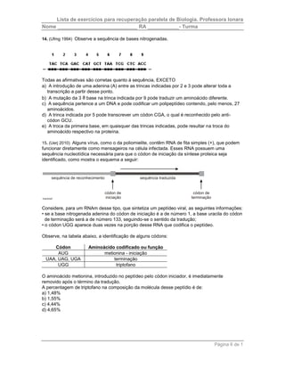 Lista de exercícios para recuperação paralela de Biologia. Professora Ionara 
Nome ____________________________ RA ___________- Turma 
Página 6 de 1 
14. (Ufmg 1994) Observe a sequência de bases nitrogenadas. 
Todas as afirmativas são corretas quanto à sequência, EXCETO 
a) A introdução de uma adenina (A) entre as trincas indicadas por 2 e 3 pode alterar toda a 
transcrição a partir desse ponto. 
b) A mutação da 3 a base na trinca indicada por 9 pode traduzir um aminoácido diferente. 
c) A sequência pertence a um DNA e pode codificar um polipeptídeo contendo, pelo menos, 27 
aminoácidos. 
d) A trinca indicada por 5 pode transcrever um códon CGA, o qual é reconhecido pelo anti-códon 
GCU. 
e) A troca da primeira base, em quaisquer das trincas indicadas, pode resultar na troca do 
aminoácido respectivo na proteína. 
15. (Uerj 2010) Alguns vírus, como o da poliomielite, contêm RNA de fita simples (+), que podem 
funcionar diretamente como mensageiros na célula infectada. Esses RNA possuem uma 
sequência nucleotídica necessária para que o códon de iniciação da síntese proteica seja 
identificado, como mostra o esquema a seguir: 
Considere, para um RNAm desse tipo, que sintetiza um peptídeo viral, as seguintes informações: 
• se a base nitrogenada adenina do códon de iniciação é a de número 1, a base uracila do códon 
de terminação será a de número 133, seguindo-se o sentido da tradução; 
• o códon UGG aparece duas vezes na porção desse RNA que codifica o peptídeo. 
Observe, na tabela abaixo, a identificação de alguns códons: 
Códon Aminoácido codificado ou função 
AUG metionina - iniciação 
UAA, UAG, UGA terminação 
UGG triptofano 
O aminoácido metionina, introduzido no peptídeo pelo códon iniciador, é imediatamente 
removido após o término da tradução. 
A percentagem de triptofano na composição da molécula desse peptídio é de: 
a) 1,48% 
b) 1,55% 
c) 4,44% 
d) 4,65% 
 