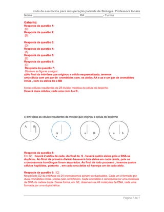 Lista de exercícios para recuperação paralela de Biologia. Professora Ionara 
Nome ____________________________ RA ___________- Turma 
a B 
a b 
Página 7 de 1 
Gabarito: 
Resposta da questão 1: 
[C] 
Resposta da questão 2: 
[B] 
Resposta da questão 3: 
[D] 
Resposta da questão 4: 
[A] 
Resposta da questão 5: 
[E] 
Resposta da questão 6: 
[C] 
Resposta da questão 7: 
Observe as figuras a seguir: 
a)No final da intérfase que originou a célula esquematizada, teremos 
uma célula com um par de cromátides com, os alelos AA e aa e um par de cromátides 
irmãs , com os alelos bb e BB 
b) nas células resultantes da 2a divisão meiótica da célula do desenho. 
Haverá duas células, cada uma com A e B . 
c) em todas as células resultantes da meiose que originou a célula do desenho 
A B 
A 
b 
Resposta da questão 8: 
Em G1 haverá 2 alelos de cada, Ao final de S , haverá quatro alelos pois o DNA se 
duplicou. Ao fiinal da primeira divisão hasaverá dois alelos em cada célula, pois os 
cromossomos homólogos foram separados. Ao final de todo processo , teremos quatro 
células haplóides, portanto , em cada uma delas só haverpa um de cada alelo. 
Resposta da questão 9: [C] 
No período G2 da interfase os 24 cromossomos acham-se duplicados. Cada um é formado por 
duas cromátides irmãs, unidas pelo centrômero. Cada cromátide é constituída por uma molécula 
de DNA de cadeia dupla. Dessa forma, em G2, observam-se 48 moléculas de DNA, cada uma 
formada por uma dupla hélice. 
 