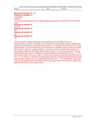 Lista de exercícios para recuperação paralela de Biologia. Professora Ionara 
Nome ____________________________ RA ___________- Turma 
Resposta da questão 10: [A] 
Resposta da questão 11: 
a) Interfase. 
b) Mitose. 
c) 1 cromossomo duplicado pois o material genético apresenta-se constituído por 2 cromátides-irmãs. 
Página 8 de 1 
Resposta da questão 12: 
F F F V 
Resposta da questão 13: 
[D] 
Resposta da questão 14: 
[E] 
Resposta da questão 15: 
[D] 
Como o esquema mostra, a sequência de nucleotídeos inicial do RNA viral induz o 
reconhecimento do códon de iniciação, que corresponde ao aminoácido metionina. Segue-se a 
sequência nucleotídica que será traduzida em proteína. A tradução é bloqueada quando o códon 
de terminação, que não corresponde a aminoácido algum, é atingido. Dessa maneira, se a base 
adenina (A) do códon de iniciação (AUG) é 1, e a base uracila (U), a primeira de qualquer um 
dos possíveis códons de terminação (UAG, UAA ou UAC), é 133, pode-se dizer que o número 
total de bases que formam a sequência que será traduzida em aminoácidos é de 133 - 1 = 132. 
Como cada 3 bases formam um códon, o número de aminoácidos codificados pelo RNA será de 
132 3 = 44. Porém, a metionina introduzida pelo códon de iniciação é imediatamente removida 
após a síntese, fazendo com que o peptídio formado tenha 44 - 1 = 43 aminoácidos. Como dois 
códons desse peptídeo são do triptofano (UGG), a proporção desse aminoácido na molécula do 
peptídeo será de 2 em 43, ou seja, 4,65%. 
