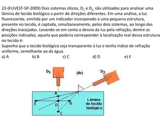 22-(FUVEST-SP-2009) Dois sistemas óticos, D1 e D2, são utilizados para analisar uma
lâmina de tecido biológico a partir de direções diferentes. Em uma análise, a luz
fluorescente, emitida por um indicador incorporado a uma pequena estrutura,
presente no tecido, é captada, simultaneamente, pelos dois sistemas, ao longo das
direções tracejadas. Levando-se em conta o desvio da luz pela refração, dentre as
posições indicadas, aquela que poderia corresponder à localização real dessa estrutura
no tecido é:
Suponha que o tecido biológico seja transparente à luz e tenha índice de refração
uniforme, semelhante ao da água.
a) A b) B c) C d) D e) E
 