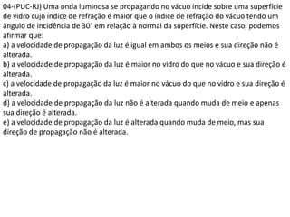 04-(PUC-RJ) Uma onda luminosa se propagando no vácuo incide sobre uma superfície
de vidro cujo índice de refração é maior que o índice de refração do vácuo tendo um
ângulo de incidência de 30° em relação à normal da superfície. Neste caso, podemos
afirmar que:
a) a velocidade de propagação da luz é igual em ambos os meios e sua direção não é
alterada.
b) a velocidade de propagação da luz é maior no vidro do que no vácuo e sua direção é
alterada.
c) a velocidade de propagação da luz é maior no vácuo do que no vidro e sua direção é
alterada.
d) a velocidade de propagação da luz não é alterada quando muda de meio e apenas
sua direção é alterada.
e) a velocidade de propagação da luz é alterada quando muda de meio, mas sua
direção de propagação não é alterada.
 