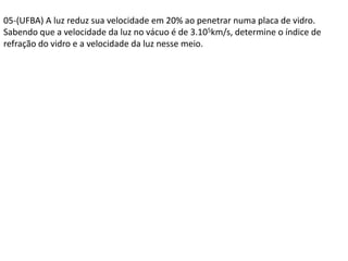 05-(UFBA) A luz reduz sua velocidade em 20% ao penetrar numa placa de vidro.
Sabendo que a velocidade da luz no vácuo é de 3.105km/s, determine o índice de
refração do vidro e a velocidade da luz nesse meio.
 
