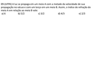 09-(UFPA) A luz se propaga em um meio A com a metade da velocidade de sua
propagação no vácuo e com um terço em um meio B. Assim, o índice de refração do
meio A em relação ao meio B vale:
a) 6 b) 5/2 c) 3/2 d) 4/3 e) 2/3
 