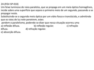 24-(FGV-SP-010)
Um feixe luminoso de raios paralelos, que se propaga em um meio óptico homogêneo,
incide sobre uma superfície que separa o primeiro meio de um segundo, passando a se
propagar neste.
Substituindo-se o segundo meio óptico por um vidro fosco e translúcido, e admitindo
que os raios de luz nele penetrem, estes
perdem o paralelismo, podendo-se dizer que nessa situação ocorreu uma
a) reflexão difusa. b) reflexão regular. c) refração
difusa. d) refração regular.
e) absorção difusa.
 