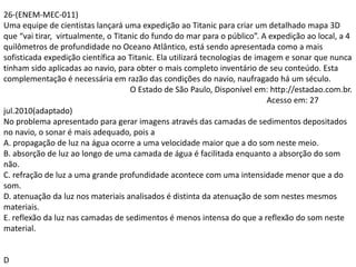 26-(ENEM-MEC-011)
Uma equipe de cientistas lançará uma expedição ao Titanic para criar um detalhado mapa 3D
que “vai tirar, virtualmente, o Titanic do fundo do mar para o público”. A expedição ao local, a 4
quilômetros de profundidade no Oceano Atlântico, está sendo apresentada como a mais
sofisticada expedição científica ao Titanic. Ela utilizará tecnologias de imagem e sonar que nunca
tinham sido aplicadas ao navio, para obter o mais completo inventário de seu conteúdo. Esta
complementação é necessária em razão das condições do navio, naufragado há um século.
O Estado de São Paulo, Disponível em: http://estadao.com.br.
Acesso em: 27
jul.2010(adaptado)
No problema apresentado para gerar imagens através das camadas de sedimentos depositados
no navio, o sonar é mais adequado, pois a
A. propagação de luz na água ocorre a uma velocidade maior que a do som neste meio.
B. absorção de luz ao longo de uma camada de água é facilitada enquanto a absorção do som
não.
C. refração de luz a uma grande profundidade acontece com uma intensidade menor que a do
som.
D. atenuação da luz nos materiais analisados é distinta da atenuação de som nestes mesmos
materiais.
E. reflexão da luz nas camadas de sedimentos é menos intensa do que a reflexão do som neste
material.
D
 