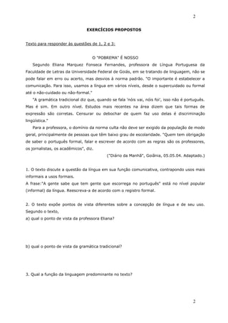 2

                                EXERCÍCIOS PROPOSTOS


Texto para responder às questões de 1, 2 e 3:


                                    O "POBREMA" É NOSSO
    Segundo Eliana Marquez Fonseca Fernandes, professora de Língua Portuguesa da
Faculdade de Letras da Universidade Federal de Goiás, em se tratando de linguagem, não se
pode falar em erro ou acerto, mas desvios à norma padrão. "O importante é estabelecer a
comunicação. Para isso, usamos a língua em vários níveis, desde o supercuidado ou formal
até o não-cuidado ou não-formal."
    "A gramática tradicional diz que, quando se fala 'nóis vai, nóis foi', isso não é português.
Mas é sim. Em outro nível. Estudos mais recentes na área dizem que tais formas de
expressão são corretas. Censurar ou debochar de quem faz uso delas é discriminação
lingüística."
    Para a professora, o domínio da norma culta não deve ser exigido da população de modo
geral, principalmente de pessoas que têm baixo grau de escolaridade. "Quem tem obrigação
de saber o português formal, falar e escrever de acordo com as regras são os professores,
os jornalistas, os acadêmicos", diz.
                                           ("Diário da Manhã", Goiânia, 05.05.04. Adaptado.)


1. O texto discute a questão da língua em sua função comunicativa, contrapondo usos mais
informais a usos formais.
A frase:"A gente sabe que tem gente que escorrega no português" está no nível popular
(informal) da língua. Reescreva-a de acordo com o registro formal.


2. O texto expõe pontos de vista diferentes sobre a concepção de língua e de seu uso.
Segundo o texto,
a) qual o ponto de vista da professora Eliana?




b) qual o ponto de vista da gramática tradicional?




3. Qual a função da linguagem predominante no texto?




                                                                                         2
 