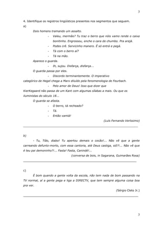 3

4. Identifique os registros lingüísticos presentes nos segmentos que seguem.
a)
       Dois homens tramando um assalto.
                  -   Valeu, mermão? Tu traz o berro que nóis vamo rende o caixa
                      bonitinho. Engrossou, enche o cara de chumbo. Pra arejá.
                  -   Podes crê. Servicinho manero. É só entrá e pegá.
                  -   Tá com o berro aí?
                  -   Tá na mão.
       Aparece o guarda.
                  -   Ih, sujou. Disfarça, disfarça...
       O guarda passa por eles.
                  -   Discordo terminantemente. O imperativo
categórico de Hegel chega a Marx diluído pela fenomenologia de Feurbach.
                  -   Pelo amor de Deus! Isso que dizer que
KierKegaard não passa de um Kant com algumas sílabas a mais. Ou que os
iluministas do século 18...
       O guarda se afasta.
                  -   O berro, tá recheado?
                  -   Tá.
                  -   Então vamlá!
                                                           (Luís Fernando Veríssimo)
__________________________________________________________________


b)
       - Tu, Tião, diabo! Tu apertou demais o cocão!... Não vê que a gente
carreando defunto-morto, com essa cantoria, até Deus castiga, siô?!... Não vê que
é teu pai demoninho?!... Fasta! Fasta, Canindé!...
                                     (conversa de bois, in Sagarana, Guimarães Rosa)
_________________________________________________________________


c)
       É bom quando a gente volta da escola, não tem nada de bom passando na
TV normal, aí a gente pega e liga a DIRECTV, que tem sempre alguma coisa boa
pra ver.
                                                                   (Sérgio Cleto Jr.)
__________________________________________________________________




                                                                                   3
 