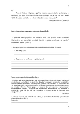 4

d)
       “(...) A história religiosa e política mostra que, em todos os tempos, o
fanatismo é a arma principal daqueles que acreditam que a sua é a única visão
válida da vida e que todas as outras visões devem ser destruídas.”
                                                        (Marco Antônio de Carvalho)


__________________________________________________________________



Leia o fragmento a seguir para responder à questão 2:



“A princesa Diana já passou por poucas e boas. Tipo quando o seu ex-marido
Charles teve um love affair com Lady Camille revelado para Deus e o mundo.”
(Folha de S. Paulo, 5/11/93)


2. No texto acima, há expressões que fogem ao registro formal da língua.

     a) Identifique-as.
     ________________________________________________________________
     ________________________________________________________________


   b) Reescreva-as conforme o registro formal.
___________________________________________________________
___________________________________________________________
___________________________________________________________
___________________________________________________________
____________________________________________________________



Texto para responder às questões 3 e 4:

“GOL CONTRA: A estação de TV KTLA, em Los Angeles, achou que estava marcando
um tento de originalidade ao contratar Claudia Trejos para apresentar o noticiário
esportivo no fim de semana. Por enquanto, ganhou um bate-boca. A colombiana de
30 anos fala inglês com sotaque muito carregado, igual ao de uma imensa maioria
na cidade. Claudia Trejos pegou a cadeira de um veterano apresentador
foneticamente correto. Colunistas com sobrenomes anglo-saxões não perdoam a
muchacha, mas ela diz que vai sobreviver à língua racista e machista dos
coleguinhas.”
                                                                       (O Globo)

3. O que significa, no contexto da notícia, o comentário “veterano apresentador
foneticamente correto”?
Resposta:
__________________________________________________________________
__________________________________________________________________

                                                                                 4
 