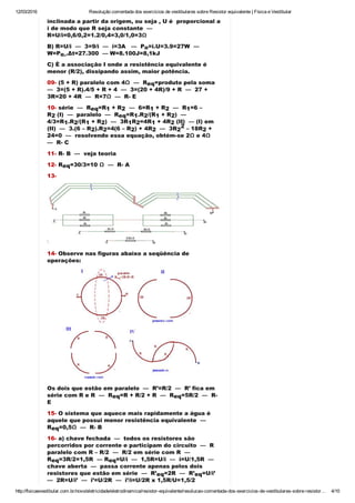 12/03/2016 Resolução comentada dos exercícios de vestibulares sobre Resistor equivalente | Física e Vestibular
http://fisicaevestibular.com.br/novo/eletricidade/eletrodinamica/resistor­equivalente/resolucao­comentada­dos­exercicios­de­vestibulares­sobre­resistor… 4/10
inclinada a partir da origem, ou seja , U é  proporcional a
i de modo que R seja constante  — 
R=U/i=0,6/0,2=1.2/0,4=3,0/1,0=3Ω
B) R=U/i  —  3=9/i  —  i=3A   —  P =i.U=3.9=27W  — 
W=P .Δt=27.300  — W=8.100J=8,1kJ
C) È a associação I onde a resistência equivalente é
menor (R/2), dissipando assim, maior potência.
09­ (5 + R) paralelo com 4Ω  —  R =produto pela soma 
—  3=(5 + R).4/5 + R + 4  —  3=(20 + 4R)/9 + R  —  27 +
3R=20 + 4R  —  R=7Ω  —  R­ E
10­ série  —  R =R  + R   —  6=R  + R   —  R =6 –
R  (I)  —  paralelo  —  R =R .R /(R  + R )  — 
4/3=R .R /(R  + R )  —  3R R =4R  + 4R (II)  — (I) em
(II)  —  3.(6 – R ).R =4(6 – R ) + 4R   —  3R  – 18R  +
24=0  —  resolvendo essa equação, obtém­se 2Ω e 4Ω 
—  R­ C
11­ R­ B  —  veja teoria
12­ R =30/3=10 Ω  —  R­ A
13­
14­ Observe nas figuras abaixo a seqüência de
operações:
Os dois que estão em paralelo  —  R’=R/2  —  R’ fica em
série com R e R  —  R =R + R/2 + R  —  R =5R/2  —  R­
E
15­ O sistema que aquece mais rapidamente a água é
aquele que possui menor resistência equivalente  — 
R =0,5Ω  —  R­ B
16­ a) chave fechada  —  todos os resistores são
percorridos por corrente e participam do circuito  —  R
paralelo com R – R/2  —  R/2 em série com R  — 
R =3R/2=1,5R  — R =U/i  —  1,5R=U/i  —  i=U/1,5R  — 
chave aberta  —  passa corrente apenas pelos dois
resistores que estão em série  —  R’ =2R  —  R’ =U/i’ 
—  2R=U/i’  —  i’=U/2R  —  i’/i=U/2R x 1,5R/U=1,5/2 
—  i’/i=0,75.
o
o.
eq
eq 1 2 1 2 1
2 eq 1 2 1 2
1 2 1 2 1 2 1 2 
2 2 2 2 2
2
2
eq
eq eq
eq
eq eq
eq eq
 