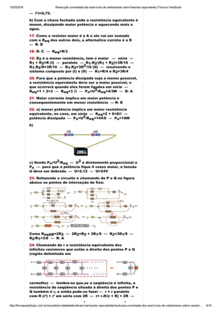 12/03/2016 Resolução comentada dos exercícios de vestibulares sobre Resistor equivalente | Física e Vestibular
http://fisicaevestibular.com.br/novo/eletricidade/eletrodinamica/resistor­equivalente/resolucao­comentada­dos­exercicios­de­vestibulares­sobre­resistor… 5/10
—  i’/i=0,75.
b) Com a chave fechada onde a resistência equivalente é
menor, dissipando maior potência e aquecendo mais a
água.
17­ Como o resistor maior é o A e ele vai ser somado
com o R  dos outros dois, a alternativa correta é a D 
—  R­ D
18­ R­ C  —  R =R/3
19­ R  é a menor resistência, tem o maior   —  série  — 
R  + R =R (I)  —  paralelo  —  R .R /(R  + R )=3R/16  —  
R .R /R=3R/16  —  R .R =3R /16 (II)  —  resolvendo o
sistema composto por (I) e (II)  —  R =R/4 e R =3R/4
20­ Para que a potência dissipada seja a menor possível,
a resistência equivalente deve ser a maior possível, o
que ocorrerá quando eles forem ligados em série  — 
R =1 + 2=3  —  R =3 Ω  —  P =U /R =4/3W  —  R­ A
21­ Maior corrente implica em maior potência e
consequentemente em menor resistência  — R­ D
22­ a) menor potência implica em maior resistência
equivalente, no caso, em série  —  R =2 + 6=8Ω  — 
potência dissipada  —  P =U /R =144/8  —  P =18W
b)
c) Sendo P =U /R   —  U  é diretamente proporcional a
P   —  para que a potência fique 4 vezes maior, a tensão
U deve ser dobrada  —  U=2.12  —  U=24V
23­ Refazendo o circuito e chamando de P e Q na figura
abaixo os pontos de interseção de fios:
Como R =2R   —  2R =R  + 3R /9  —  R =3R /8  — 
R /R =3/8  —  R­ A
24­ Chamando de r a resistência equivalente dos
infinitos resistores que estão a direita dos pontos P e Q
(região delimitada em
vermelho)  —  lembre­se que,se a seqüência é infinita, a
resistência da seqüência situada à direita dos pontos P e
Q também é r, e então pode­se fazer —  r = r paralelo
com R (r’) + r’ em série com 2R  —  r= r.R/(r + R) + 2R  — 
r(r + R) = rR + (r + R).2R  —  r  + rR = rR + 2Rr + 2R   — 
eq
eq
2
1 2 1 2 1 2
1 2 1 2
2
1 2
eq eq o
2
eq
eq
o
2
eq o
o
2
eq
2
o
eqAB 2 2 2 1 2 1
2 1
2 2
 