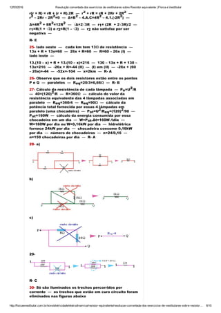 12/03/2016 Resolução comentada dos exercícios de vestibulares sobre Resistor equivalente | Física e Vestibular
http://fisicaevestibular.com.br/novo/eletricidade/eletrodinamica/resistor­equivalente/resolucao­comentada­dos­exercicios­de­vestibulares­sobre­resistor… 6/10
r(r + R) = rR + (r + R).2R  —  r  + rR = rR + 2Rr + 2R   — 
r  – 2Rr – 2R =0  —  Δ=B  – 4.A.C=4R  – 4.1.(­2R )  — 
Δ=4R  + 8R =12R   —  √Δ=2√3R  —  r = (2R  + 2√3R)/2  — 
r =R(1 + √3) e r =R(1 – √3)  —  r  não satisfaz por ser
negativa  —
R­ E
25­ lado oeste  —   cada km tem 13Ω de resistência  — 
13x + R + 13x=60  —  26x + R=60  —  R=60 – 26x (I)  — 
lado leste  — 
13.(10 – x) + R + 13.(10 – x)=216  —  130 – 13x + R + 130 –
13x=216  —  ­26x + R=­44 (II)  —  (I) em (II)  —  ­26x + (60
– 26x)=­44  —  ­52x=­104  —  x=2km  —  R­ A
26­ Observe que os dois resistores estão entre os pontos
P e Q  —  paralelos  —  R =20/3=6,66Ω  —  R­ B
27­ Cálculo da resistência de cada lâmpada  —  P =U /R 
—  40=(120) /R  —  R=360Ω  —  cálculo do valor da
resistência equivalente das 4 lâmpadas associadas em
paralelo  —  R =360/4  —  R =90Ω  —  cálculo da
potência total fornecida por essas 4 lâmpadas em
paralelo (uma chocadeira)  —  P =U /R =(120) /90  — 
P =160W  —  cálculo da energia consumida por essa
chocadeira em um dia  —  W=P .Δt=160W.1dia  — 
W=160W por dia ou W=0,16kW por dia  —  hidrelétrica
fornece 24kW por dia  —  chocadeira consome 0,16kW
por dia  —  número de chocadeiras  —  n=24/0,16  — 
n=150 chocadeiras por dia  —  R­ A
28­ a)
b)
c)
29­
R­ C
30­ Só são iluminados os trechos percorridos por
corrente  —  os trechos que estão em curo circuito foram
eliminados nas figuras abaixo
2 2
2 2 2 2 2
2 2 2
1
1 2 2
eq
o
2
2
eq eq
ot
2
eq
2
ot
ot
 