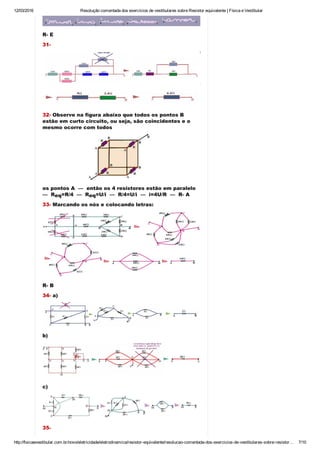 12/03/2016 Resolução comentada dos exercícios de vestibulares sobre Resistor equivalente | Física e Vestibular
http://fisicaevestibular.com.br/novo/eletricidade/eletrodinamica/resistor­equivalente/resolucao­comentada­dos­exercicios­de­vestibulares­sobre­resistor… 7/10
R­ E
31­
32­ Observe na figura abaixo que todos os pontos B
estão em curto circuito, ou seja, são coincidentes e o
mesmo ocorre com todos
os pontos A  —  então os 4 resistores estão em paralelo 
—  R =R/4  —  R =U/i  —  R/4=U/i  —  i=4U/R  —  R­ A
33­ Marcando os nós e colocando letras:
R­ B
34­ a)
b)
c)
35­ 
eq eq
 
