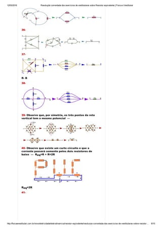 12/03/2016 Resolução comentada dos exercícios de vestibulares sobre Resistor equivalente | Física e Vestibular
http://fisicaevestibular.com.br/novo/eletricidade/eletrodinamica/resistor­equivalente/resolucao­comentada­dos­exercicios­de­vestibulares­sobre­resistor… 8/10
36­
37­
R­ B
38­
39­ Observe que, por simetria, os três pontos da reta
vertical tem o mesmo potencial  — 
40­ Observe que existe um curto circuito e que a
corrente passará somente pelos dois resistores de
baixo  —  R =R + R=2R
R =2R
41­
eq
eq
 