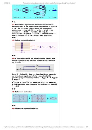 12/03/2016 Resolução comentada dos exercícios de vestibulares sobre Resistor equivalente | Física e Vestibular
http://fisicaevestibular.com.br/novo/eletricidade/eletrodinamica/resistor­equivalente/resolucao­comentada­dos­exercicios­de­vestibulares­sobre­resistor… 9/10
R­ A
42­ Resistência equivalente R dos três resistores de
resistências a, b e c, associados em paralelo  —  1/R=1/a
+ 1/b + 1/c  —  esses valores estão em progressão
geométrica  —  b/a=c/b=1/2  —  a=2b  —  c=b/2  — do
enunciado  —  R=2Ω  —  ½=1/2b + 1/b +1/(b/2)  — 
1/2=1/b(1/2 + 1 + 2)=7/2b  —  b=7Ω  —  a=2b=2.7=14Ω  — 
c=b/2=7/2=3,5Ω  —  (a + b + c)=(7 + 14 + 3,5)=24,5Ω
R­ D
43­ Veja a seqüência abaixo:
R­ B
44­ A resistência entre A e B corresponde à soma de R
com a associação em paralelo entre R e R  (restante
do circuito)  —
R = R + R,R /(R + R   —  R =R  já que o padrão
do circuito se repete ao infinito e os dois são tão
grandes que podem ser igualados  —  R = R + R. R /(R
+ R )  — 
R  – R. R  – R =0  —  R =(R + R√5)/2  —  R =(R –
R√5)/2 (excluído, pois R  deve ser positivo)  —  R =R(
1 + √5)/2  —
R­ D
45­ Refazendo o circuito:
R­ B
46­ Observe a sequência abaixo:
eq
AB eq eq) AB eq
AB AB
AB
2
AB AB
2
AB AB
AB AB
 