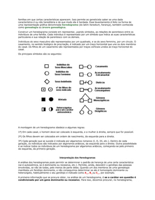 famílias em que certas características aparecem. Isso permite ao geneticista saber se uma dada
característica é ou não hereditária e de que modo ela é herdada. Esse levantamento é feito na forma de
uma representação gráfica denominada heredograma (do latim heredium, herança), também conhecida
como genealogia ou árvore genealógica.

Construir um heredograma consiste em representar, usando símbolos, as relações de parentesco entre os
indivíduos de uma família. Cada indivíduo é representado por um símbolo que indica as suas características
particulares e sua relação de parentesco com os demais.

Indivíduos do sexo masculino são representados por um quadrado, e os do sexo feminino, por um círculo. O
casamento, no sentido biológico de procriação, é indicado por um traço horizontal que une os dois membros
do casal. Os filhos de um casamento são representados por traços verticais unidos ao traço horizontal do
casal.

Os principais símbolos são os seguintes:




A montagem de um heredograma obedece a algumas regras:

1ª) Em cada casal, o homem deve ser colocado à esquerda, e a mulher à direita, sempre que for possível.

2ª) Os filhos devem ser colocados em ordem de nascimento, da esquerda para a direita.

3ª) Cada geração que se sucede é indicada por algarismos romanos (I, II, III, etc.). Dentro de cada
geração, os indivíduos são indicados por algarismos arábicos, da esquerda para a direita. Outra possibilidade
é se indicar todos os indivíduos de um heredograma por algarismos arábicos, começando-se pelo primeiro
da esquerda, da primeira geração.



                                      Interpretação dos Heredogramas

A análise dos heredogramas pode permitir se determinar o padrão de herança de uma certa característica
(se é autossômica, se é dominante ou recessiva, etc.). Permite, ainda, descobrir o genótipo das pessoas
envolvidas, se não de todas, pelo menos de parte delas. Quando um dos membros de uma genealogia
manifesta um fenótipo dominante, e não conseguimos determinar se ele é homozigoto dominante ou
heterozigoto, habitualmente o seu genótipo é indicado como A_, B_ou C_, por exemplo.

A primeira informação que se procura obter, na análise de um heredograma, é se o caráter em questão é
condicionado por um gene dominante ou recessivo. Para isso, devemos procurar, no heredograma,
 