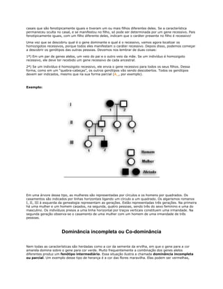 casais que são fenotipicamente iguais e tiveram um ou mais filhos diferentes deles. Se a característica
permaneceu oculta no casal, e se manifestou no filho, só pode ser determinada por um gene recessivo. Pais
fenotipicamente iguais, com um filho diferente deles, indicam que o caráter presente no filho é recessivo!

Uma vez que se descobriu qual é o gene dominante e qual é o recessivo, vamos agora localizar os
homozigotos recessivos, porque todos eles manifestam o caráter recessivo. Depois disso, podemos começar
a descobrir os genótipos das outras pessoas. Devemos nos lembrar de duas coisas:

1ª) Em um par de genes alelos, um veio do pai e o outro veio da mãe. Se um indivíduo é homozigoto
recessivo, ele deve ter recebido um gene recessivo de cada ancestral.

2ª) Se um indivíduo é homozigoto recessivo, ele envia o gene recessivo para todos os seus filhos. Dessa
forma, como em um “quebra-cabeças”, os outros genótipos vão sendo descobertos. Todos os genótipos
devem ser indicados, mesmo que na sua forma parcial (A_, por exemplo).



Exemplo:




Em uma árvore desse tipo, as mulheres são representadas por círculos e os homens por quadrados. Os
casamentos são indicados por linhas horizontais ligando um círculo a um quadrado. Os algarismos romanos
I, II, III à esquerda da genealogia representam as gerações. Estão representadas três gerações. Na primeira
há uma mulher e um homem casados, na segunda, quatro pessoas, sendo três do sexo feminino e uma do
masculino. Os indivíduos presos a uma linha horizontal por traços verticais constituem uma irmandade. Na
segunda geração observa-se o casamento de uma mulher com um homem de uma irmandade de três
pessoas.



                      Dominância incompleta ou Co-dominância

Nem todas as características são herdadas como a cor da semente da ervilha, em que o gene para a cor
amarela domina sobre o gene para cor verde. Muito frequentemente a combinação dos genes alelos
diferentes produz um fenótipo intermediário. Essa situação ilustra a chamada dominância incompleta
ou parcial. Um exemplo desse tipo de herança é a cor das flores maravilha. Elas podem ser vermelhas,
 
