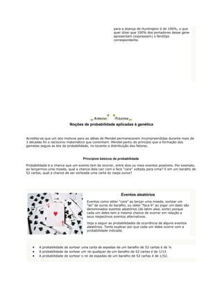 para a doença de Huntington é de 100%, o que
                                                      quer dizer que 100% dos portadores desse gene
                                                      apresentam (expressam) o fenótipo
                                                      correspondente.




                          Noções de probabilidade aplicadas à genética


Acredita-se que um dos motivos para as idéias de Mendel permanecerem incompreendidas durante mais de
3 décadas foi o raciocínio matemático que continham. Mendel partiu do princípio que a formação dos
gametas seguia as leis da probabilidade, no tocante a distribuição dos fatores.



                                   Princípios básicos de probabilidade

Probabilidade é a chance que um evento tem de ocorrer, entre dois ou mais eventos possíveis. Por exemplo,
ao lançarmos uma moeda, qual a chance dela cair com a face “cara” voltada para cima? E em um baralho de
52 cartas, qual a chance de ser sorteada uma carta do naipe ouros?




                                                          Eventos aleatórios
                                     Eventos como obter “cara” ao lançar uma moeda, sortear um
                                     “ás” de ouros do baralho, ou obter “face 6” ao jogar um dado são
                                     denominados eventos aleatórios (do latim alea, sorte) porque
                                     cada um deles tem a mesma chance de ocorrer em relação a
                                     seus respectivos eventos alternativos.

                                     Veja a seguir as probabilidades de ocorrência de alguns eventos
                                     aleatórios. Tente explicar por que cada um deles ocorre com a
                                     probabilidade indicada.




        A probabilidade de sortear uma carta de espadas de um baralho de 52 cartas é de ¼
        A probabilidade de sortear um rei qualquer de um baralho de 52 cartas é de 1/13.
        A probabilidade de sortear o rei de espadas de um baralho de 52 cartas é de 1/52.
 