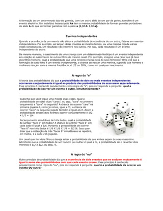 A formação de um determinado tipo de gameta, com um outro alelo de um par de genes, também é um
evento aleatório. Um indivíduo heterozigoto Aa tem a mesma probabilidade de formar gametas portadores
do alelo A do que de formar gametas com o alelo a (1/2 A: 1/2 a).



                                        Eventos independentes
Quando a ocorrência de um evento não afeta a probabilidade de ocorrência de um outro, fala-se em eventos
independentes. Por exemplo, ao lançar várias moedas ao mesmo tempo, ou uma mesma moeda várias
vezes consecutivas, um resultado não interfere nos outros. Por isso, cada resultado é um evento
independente do outro.

Da mesma maneira, o nascimento de uma criança com um determinado fenótipo é um evento independente
em relação ao nascimento de outros filhos do mesmo casal. Por exemplo, imagine uma casal que já teve
dois filhos homens; qual a probabilidade que uma terceira criança seja do sexo feminino? Uma vez que a
formação de cada filho é um evento independente, a chance de nascer uma menina, supondo que homens e
mulheres nasçam com a mesma freqüência, é 1/2 ou 50%, como em qualquer nascimento.



                                             A regra do “e”
A teoria das probabilidades diz que a probabilidade de dois ou mais eventos independentes
ocorrerem conjuntamente é igual ao produto das probabilidades de ocorrerem separadamente.
Esse princípio é conhecido popularmente como regra do “e”, pois corresponde a pergunta: qual a
probabilidade de ocorrer um evento E outro, simultaneamente?



Suponha que você jogue uma moeda duas vezes. Qual a
probabilidade de obter duas “caras”, ou seja, “cara” no primeiro
lançamento e “cara” no segundo? A chance de ocorrer “cara” na
primeira jogada é, como já vimos, igual a ½; a chance de
ocorrer “cara” na segunda jogada também é igual a1/2. Assim a
probabilidade desses dois eventos ocorrer conjuntamente é 1/2
X 1/2 = 1/4.

No lançamento simultâneo de três dados, qual a probabilidade
de sortear “face 6” em todos? A chance de ocorrer “face 6” em
cada dado é igual a 1/6. Portanto a probabilidade de ocorrer
“face 6” nos três dados é 1/6 X 1/6 X 1/6 = 1/216. Isso quer
dizer que a obtenção de três “faces 6” simultâneas se repetirá,
em média, 1 a cada 216 jogadas.

Um casal quer ter dois filhos e deseja saber a probabilidade de que ambos sejam do sexo masculino.
Admitindo que a probabilidade de ser homem ou mulher é igual a ½, a probabilidade de o casal ter dois
meninos é 1/2 X 1/2, ou seja, ¼.



                                            A regra do “ou”
Outro princípio de probabilidade diz que a ocorrência de dois eventos que se excluem mutuamente é
igual à soma das probabilidades com que cada evento ocorre. Esse princípio é conhecido
popularmente como regra do “ou”, pois corresponde à pergunta: qual é a probabilidade de ocorrer um
evento OU outro?
 