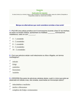 Resposta:
                                                    A
                                      Explicação da resposta:
    A seiva bruta (ou mineral, água e sais minerais) é transportada pelos vasos do xilema (traquéias e
                                 traqueídes) desde as raízes até as folhas




          Marque as alternativas que você considera corretas e boa sorte!


1 - PUC-RS Uma célula somática com 8 cromossomos durante a fase G1 da interfase,
ao entrar na divisão mitótica, apresentará na metáfase ________ cromossomos
metafásicos, cada um com ________.

    4 – 1 cromátide
    4 – 2 cromátides
    8 – 1 cromátide
    8 – 2 cromátides
    16 – 2 cromátides


2 - Com que estrutura celular você relacionaria os cílios e flagelos, em termos
morfológicos?

    retículo
    Golgi
    centríolos
    lisossomos
    vacúolos


3 - (CESCEM) Dos pares de estruturas celulares abaixo, qual é o único que pode ser
observado em células vivas, não coradas, examinadas ao microscópio óptico?

    mitocôndrias e nucléolos
    nucleo e ribossomos
    complexo de Golgi e cromossomos
 
