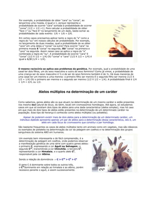 Por exemplo, a probabilidade de obter “cara” ou “coroa”, ao
lançarmos uma moeda, é igual a 1, porque representa a
probabilidade de ocorrer “cara” somada à probabilidade de ocorrer
“coroa” (1/2 + 1/2 =1). Para calcular a probabilidade de obter
“face 1” ou “face 6” no lançamento de um dado, basta somar as
probabilidades de cada evento: 1/6 + 1/6 = 2/6.

Em certos casos precisamos aplicar tanto a regra do “e” como a
regra do “ou” em nossos cálculos de probabilidade. Por exemplo,
no lançamento de duas moedas, qual a probabilidade de se obter
“cara” em uma delas e “coroa” na outra? Para ocorrer “cara” na
primeira moeda E “coroa” na segunda, OU “coroa” na primeira e
“cara” na segunda. Assim nesse caso se aplica a regra do “e”
combinada a regra do “ou”. A probabilidade de ocorrer “cara” E
“coroa” (1/2 X 1/2 = 1/4) OU “coroa” e “cara” (1/2 X 1/2 = 1/4) é
igual a 1/2 (1/4 + 1/4).



O mesmo raciocínio se aplica aos problemas da genética. Por exemplo, qual a probabilidade de uma
casal ter dois filhos, um do sexo masculino e outro do sexo feminino? Como já vimos, a probabilidade de
uma criança ser do sexo masculino é ½ e de ser do sexo feminino também é de ½. Há duas maneiras de
uma casal ter um menino e uma menina: o primeiro filho ser menino E o segundo filho ser menina (1/2 X
1/2 = 1/4) OU o primeiro ser menina e o segundo ser menino (1/2 X 1/2 = 1/4). A probabilidade final é 1/4
+ 1/4 = 2/4, ou 1/2.



                  Alelos múltiplos na determinação de um caráter

Como sabemos, genes alelos são os que atuam na determinação de um mesmo caráter e estão presentes
nos mesmo loci (plural de lócus, do latim, local) em cromossomos homólogos. Até agora, só estudamos
casos em que só existiam dois tipos de alelos para uma dada característica (alelos simples), mas há caso
em que mais de dois tipos de alelos estão presentes na determinação de um determinado caráter na
população. Esse tipo de herança é conhecido como alelos múltiplos (ou polialelia).

    Apesar de poderem existir mais de dois alelos para a determinação de um determinado caráter, um
 indivíduo diplóide apresenta apenas um par de alelos para a determinação dessa característica, isto é, um
                     alelo em cada lócus do cromossomo que constitui o par homólogo.

São bastante frequentes os casos de alelos múltiplos tanto em animais como em vegetais, mas são clássicos
os exemplos de polialelia na determinação da cor da pelagem em coelhos e na determinação dos grupos
sanguíneos do sistema ABO em humanos.

Um exemplo bem interessante e de fácil compreensão, é a
determinação da pelagem em coelhos, onde podemos observar
a manifestação genética de uma série com quatro genes alelos:
o primeiro C, expressando a cor Aguti ou Selvagem; o
segundo Cch, transmitindo a cor Chinchila; o terceiro Ch,
representando a cor Himalaia; e o quarto alelo Ca,
responsável pela cor Albina.

Sendo a relação de dominância → C > Cch > Ch > Ca

O gene C é dominante sobre todos os outros três,
o Cchdominante em relação ao himalaia e ao albino, porém
recessivo perante o aguti, e assim sucessivamente.
 