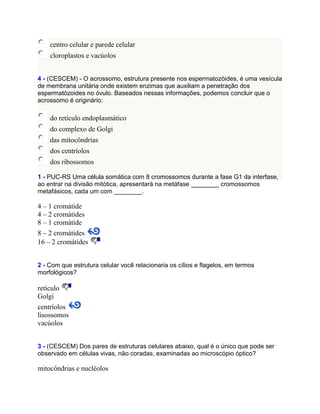 centro celular e parede celular
    cloroplastos e vacúolos


4 - (CESCEM) - O acrossomo, estrutura presente nos espermatozóides, é uma vesícula
de membrana unitária onde existem enzimas que auxiliam a penetração dos
espermatózoides no óvulo. Baseados nessas informações, podemos concluir que o
acrossomo é originário:

    do retículo endoplasmático
    do complexo de Golgi
    das mitocôndrias
    dos centríolos
    dos ribossomos

1 - PUC-RS Uma célula somática com 8 cromossomos durante a fase G1 da interfase,
ao entrar na divisão mitótica, apresentará na metáfase ________ cromossomos
metafásicos, cada um com ________.

4 – 1 cromátide
4 – 2 cromátides
8 – 1 cromátide
8 – 2 cromátides
16 – 2 cromátides


2 - Com que estrutura celular você relacionaria os cílios e flagelos, em termos
morfológicos?

retículo
Golgi
centríolos
lisossomos
vacúolos


3 - (CESCEM) Dos pares de estruturas celulares abaixo, qual é o único que pode ser
observado em células vivas, não coradas, examinadas ao microscópio óptico?

mitocôndrias e nucléolos
 