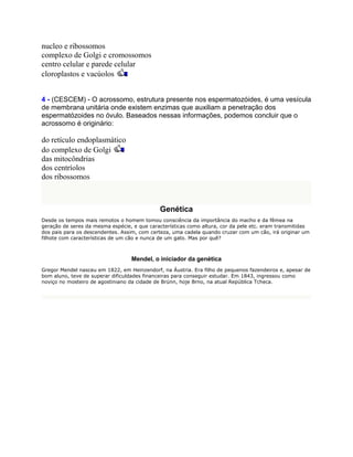nucleo e ribossomos
complexo de Golgi e cromossomos
centro celular e parede celular
cloroplastos e vacúolos


4 - (CESCEM) - O acrossomo, estrutura presente nos espermatozóides, é uma vesícula
de membrana unitária onde existem enzimas que auxiliam a penetração dos
espermatózoides no óvulo. Baseados nessas informações, podemos concluir que o
acrossomo é originário:

do retículo endoplasmático
do complexo de Golgi
das mitocôndrias
dos centríolos
dos ribossomos



                                             Genética
Desde os tempos mais remotos o homem tomou consciência da importância do macho e da fêmea na
geração de seres da mesma espécie, e que características como altura, cor da pele etc. eram transmitidas
dos pais para os descendentes. Assim, com certeza, uma cadela quando cruzar com um cão, irá originar um
filhote com características de um cão e nunca de um gato. Mas por quê?



                                  Mendel, o iniciador da genética
Gregor Mendel nasceu em 1822, em Heinzendorf, na Áustria. Era filho de pequenos fazendeiros e, apesar de
bom aluno, teve de superar dificuldades financeiras para conseguir estudar. Em 1843, ingressou como
noviço no mosteiro de agostiniano da cidade de Brünn, hoje Brno, na atual República Tcheca.
 