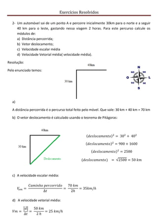 Exercícios Resolvidos
2- Um automóvel sai de um ponto A e percorre inicialmente 30km para o norte e a seguir
40 km para o leste, gastando nessa viagem 2 horas. Para este percurso calcule os
módulos de:
a) Distância percorrida;
b) Vetor deslocamento;
c) Velocidade escalar média
d) Velocidade Vetorial média( velocidade média).
Resolução:
Pelo enunciado temos:
a)
A distância percorrida é o percurso total feito pelo móvel. Que vale: 30 km + 40 km = 70 km
b) O vetor deslocamento é calculado usando o teorema de Pitágoras:
c) A velocidade escalar média:
d) A velocidade vetorial média:
 