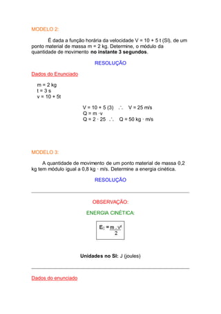 MODELO 2:
É dada a função horária da velocidade V = 10 + 5 t (SI), de um
ponto material de massa m = 2 kg. Determine, o módulo da
quantidade de movimento no instante 3 segundos.
RESOLUÇÃO
Dados do Enunciado
m = 2 kg
t = 3 s
v = 10 + 5t
V = 10 + 5 (3) V = 25 m/s
Q = m ·v
Q = 2 · 25 Q = 50 kg · m/s
MODELO 3:
A quantidade de movimento de um ponto material de massa 0,2
kg tem módulo igual a 0,8 kg · m/s. Determine a energia cinética.
RESOLUÇÃO
OBSERVAÇÃO:
ENERGIA CINÉTICA:
Unidades no SI: J (joules)
Dados do enunciado
 
