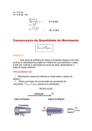 m = 0,2 kg
Q = 0,8 kg · m/s
Q = m ·v
0,8 = 0,2 · v V = 4 m/s
Ec = 1,6 J
Conservação da Quantidade de Movimento
MODELO 1:
Uma peça de artilharia de massa 2 toneladas dispara uma bala
de 8 kg. A velocidade do projétil no instante em que abandona a peça
é 250 m/s. Calcule a velocidade do recuo da peça, desprezando a
ação de forças externas.
PROCEDIMENTOS:
1. Represente a peça de artilharia e a bala antes e depois do
disparo;
2. Utilize o princípio da conservação da quantidade de
movimento. antes = depois (observar a orientação).
RESOLUÇÃO
 