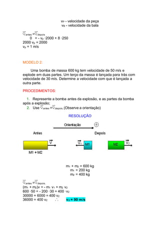 vP - velocidade da peça
vB - velocidade da bala
antes = depois
0 = - vp ·2000 + 8 ·250
2000 vp = 2000
vp = 1 m/s
MODELO 2:
Uma bomba de massa 600 kg tem velocidade de 50 m/s e
explode em duas partes. Um terço da massa é lançada para trás com
velocidade de 30 m/s. Determine a velocidade com que é lançada a
outra parte.
PROCEDIMENTOS:
1. Represente a bomba antes da explosão, e as partes da bomba
após a explosão;
2. Use antes = depois. (Observe a orientação)
RESOLUÇÃO
m1 + m2 = 600 kg
m1 = 200 kg
m2 = 400 kg
antes = depois.
(m1 + m2)v = - m1 v1 + m2 v2
600 ·50 = - 200 ·30 + 400 ·v2
30000 + 6000 = 400 v2
36000 = 400 v2 v2 = 90 m/s
 