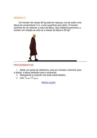 MODELO 3:
Um homem de massa 80 kg está em repouso, em pé sobre uma
tábua de comprimento 5 m, numa superfície sem atrito. O homem
caminha de um extremo a outro da tábua. Que distância percorreu o
homem em relação ao solo se a massa da tábua é 20 kg?
PROCEDIMENTOS:
1. Adote um ponto de referência, pois se o homem caminhar para
a direita, a tábua deslizará para a esquerda;
2. Represente o conjunto nas duas extremidades;
3. Use antes = depois.
RESOLUÇÃO
 