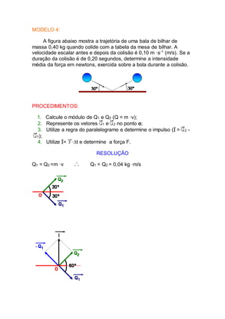 MODELO 4:
A figura abaixo mostra a trajetória de uma bala de bilhar de
massa 0,40 kg quando colide com a tabela da mesa de bilhar. A
velocidade escalar antes e depois da colisão é 0,10 m ·s-1
(m/s). Se a
duração da colisão é de 0,20 segundos, determine a intensidade
média da força em newtons, exercida sobre a bola durante a colisão.
PROCEDIMENTOS:
1. Calcule o módulo de Q1 e Q2 (Q = m ·v);
2. Represente os vetores 1 e 2 no ponto o;
3. Utilize a regra do paralelogramo e determine o impulso ( = 2 -
1);
4. Utilize = ·t e determine a força F.
RESOLUÇÃO
Q1 = Q2 =m ·v Q1 = Q2 = 0,04 kg ·m/s
 