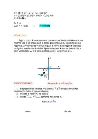 I² = Q1² + Q2² - 2 ·Q1 ·Q2 ·cos 60º
I² = (0,04)² + (0,04)² - 2 (0,04 ·0,04) ·0,5
I = 0,04 N.s
= ·t
0,04 = F ·0,20 F = 0,02 N
MODELO 5:
Seja o corpo A de massa mA que se move horizontalmente numa
mesma lisa e se choca com o corpo B de massa mB inicialmente no
repouso. A velocidade v0 de A é igual a 4 m/s, na direção  indicada
na figura, sendo cos  = 0,80. Após o choque, A sai na direção de x
com velocidade vA e B sai na direção de y. Determine a vA.
PROCEDIMENTO: Resolução por Projeções
1. Represente os vetores 0 (antes), e (depois) nos eixos
cartesianos antes e após o choque;
2. Projete o vetor 0 no eixo x;
3. Utilize antes = depois somente nos eixos x.
RESOLUÇÃO
antes depois
 