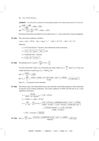 TRAPP: “CHAP01” — 2006/3/8 — 18:03 — PAGE 10 — #10
10 SOLUTIONS MANUAL
COMMENT. It is instructive to calculate the percentage deviation from perfect gas behaviour for (i) and (ii).
(i)
0.992 − 1.000
1.000
× 100% = 0.8%.
(ii)
(17 × 102) − (8.2 × 102)
8.2 × 102
× 100% = 107%.
Deviations from perfect gas behavior are not observed at p ≈ 1 atm except with very precise apparatus.
E1.14(a) The conversions needed are as follows:
1 atm = 1.013 × 105 Pa 1 Pa = 1 kg m−1 s−2 1 dm6
= 10−6 m6 1 dm3
= 10−3 m3.
Therefore,
a = 0.751 atm dm6
mol−2
becomes, after substitution of the conversions,
a = 7.61 ×10−2 kg m5 s−2 mol−2 , and
b = 0.0226 dm3
mol−1
becomes
b = 2.26 ×10−5 m3 mol−1 .
E1.15(a) The deﬁnition of Z is used Z =
pVm
RT
[1.17] =
Vm
V◦
m
.
Vmis the actual molar volume, V◦
m is the perfect gas molar volume. V◦
m =
RT
p
. Since Vm is 12 per cent
smaller than that of a perfect gas, Vm = 0.88V◦
m, and
(a) Z =
0.88V◦
m
V◦
m
= 0.88 .
(b) Vm =
ZRT
p
=
(0.88) × (8.206 × 10−2 dm3
atm K−1 mol−1
) × (250 K)
15 atm
= 1.2 dm3 mol−1 .
Since Vm < V◦
m attractive forces dominate.
E1.16(a) The amount of gas is ﬁrst determined from its mass; then the van der Waals equation is used to determine
its pressure at the working temperature. The initial conditions of 300 K and 100 atm are in a sense
superﬂuous information.
n =
92.4 kg
28.02 × 10−3kg mol−1
= 3.30 × 103
mol
V = 1.000 m3
= 1.000 × 103
dm3
p =
nRT
V − nb
−
an2
V2
[1.21a] =
(3.30 × 103 mol) × (0.08206 dm3
atm K−1 mol−1
) × (500 K)
(1.000 × 103 dm3
) − (3.30 × 103mol) × (0.0387 dm3
mol−1
)
−
(1.352 dm6
atm mol−2
) × (3.30 × 103 mol)2
(1.000 × 103 dm3
)2
= (155 − 14.8) atm = 140 atm .
E1.17(a) (a) p =
nRT
V
[1.8] =
(10.0 mol) × (0.08206 dm3
atm K−1 mol−1
) × (300 K)
4.860 dm3
= 50.7 atm .
 