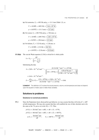 TRAPP: “CHAP01” — 2006/3/8 — 18:03 — PAGE 13 — #13
THE PROPERTIES OF GASES 13
(a) For ammonia, Tc = 405.5 K and pc = 111.3 atm (Table 1.5), so
T = (8.968) × (405.5 K) = 3.64 ×103 K ,
p = (0.0781) × (111.3 atm) = 8.7 atm .
(b) For xenon, Tc = 289.75 K and pc = 58.0 atm, so
T = (8.968) × (289.75 K) = 2.60 ×103 K ,
p = 0.0781) × (58.0 atm) = 4.5 atm .
(c) For helium, Tc = 5.21 K and pc = 2.26 atm, so
T = (8.968) × (5.21 K) = 46.7 K ,
p = (0.0781) × (2.26 atm) = 0.18 atm .
E1.22(a) The van der Waals equation [1.21b] is solved for b, which yields
b = Vm −
RT
p +
a
V2
m
.
Substituting the data
b = 5.00 × 10−4
m3
mol−1
−
(8.314 J K−1 mol−1
) × (273 K)
(3.0 × 106 Pa) +
0.50 m6 Pa mol−2
(5.00 × 10−4 m3 mol−1
)2
= 0.46 × 10−4
m3
mol−1
.
Z =
pVm
RT
[1.17] =
(3.0 × 106 Pa) × (5.00 × 10−4 m3)
(8.314 J K−1 mol−1
) × (273 K)
= 0.66.
COMMENT. The deﬁnition of Z involves the actual pressure, volume, and temperature and does not depend
upon the equation of state used to relate these variables.
Solutions to problems
Solutions to numerical problems
P1.1 Since the Neptunians know about perfect gas behavior, we may assume that they will write pV = nRT
at both temperatures. We may also assume that they will establish the size of their absolute unit to be
the same as the ◦N, just as we write 1K = 1◦C. Thus
pV(T1) = 28.0 dm3
atm = nRT1 = nR × (T1 + 0◦
N),
pV(T2) = 40.0 dm3
atm = nRT2 = nR × (T1 + 100◦
N),
or T1 =
28.0 dm3
atm
nR
, T1 + 100◦
N =
40.0 dm3
atm
nR
.
 