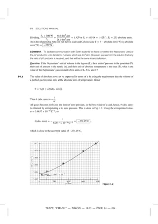 TRAPP: “CHAP01” — 2006/3/8 — 18:03 — PAGE 14 — #14
14 SOLUTIONS MANUAL
Dividing,
T1 + 100◦N
T1
=
40.0 dm3
atm
28.0 dm3
atm
= 1.429 or T1 + 100◦N = 1.429T1, T1 = 233 absolute units.
As in the relationship between our Kelvin scale and Celsius scale T = θ− absolute zero(◦N) so absolute
zero(◦N) = −233◦N .
COMMENT. To facilitate communication with Earth students we have converted the Neptunians’ units of
the pV product to units familiar to humans, which are dm3 atm. However, we see from the solution that only
the ratio of pV products is required, and that will be the same in any civilization.
Question. If the Neptunians’ unit of volume is the lagoon (L), their unit of pressure is the poseidon (P),
their unit of amount is the nereid (n), and their unit of absolute temperature is the titan (T), what is the
value of the Neptunians’ gas constant (R) in units of L, P, n, and T?
P1.3 The value of absolute zero can be expressed in terms of α by using the requirement that the volume of
a perfect gas becomes zero at the absolute zero of temperature. Hence
0 = V0[1 + αθ(abs. zero)].
Then θ (abs. zero) = −
1
α
.
All gases become perfect in the limit of zero pressure, so the best value of α and, hence, θ (abs. zero)
is obtained by extrapolating α to zero pressure. This is done in Fig. 1.2. Using the extrapolated value,
α = 3.6637 × 10−3◦C−1, or
θ(abs. zero) = −
1
3.6637 × 10−3◦C−1
= −272.95◦C ,
which is close to the accepted value of −273.15◦C.
3.662
3.664
3.666
3.668
3.670
3.672
0 800200 400 600
p/Torr Figure 1.2
 