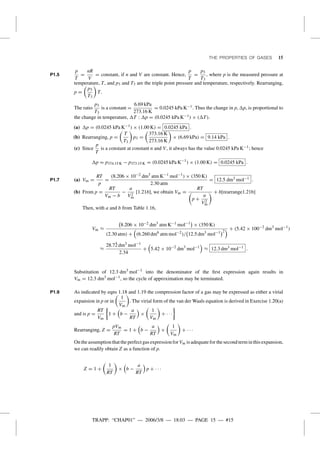 TRAPP: “CHAP01” — 2006/3/8 — 18:03 — PAGE 15 — #15
THE PROPERTIES OF GASES 15
P1.5
p
T
=
nR
V
= constant, if n and V are constant. Hence,
p
T
=
p3
T3
, where p is the measured pressure at
temperature, T, and p3 and T3 are the triple point pressure and temperature, respectively. Rearranging,
p =
p3
T3
T.
The ratio
p3
T3
is a constant =
6.69 kPa
273.16 K
= 0.0245 kPa K−1. Thus the change in p, p, is proportional to
the change in temperature, T : p = (0.0245 kPa K−1) × ( T).
(a) p = (0.0245 kPa K−1) × (1.00 K) = 0.0245 kPa .
(b) Rearranging, p =
T
T3
p3 =
373.16 K
273.16 K
× (6.69 kPa) = 9.14 kPa .
(c) Since
p
T
is a constant at constant n and V, it always has the value 0.0245 kPa K−1; hence
p = p374.15 K − p373.15 K = (0.0245 kPa K−1
) × (1.00 K) = 0.0245 kPa .
P1.7 (a) Vm =
RT
p
=
(8.206 × 10−2 dm3
atm K−1 mol−1
) × (350 K)
2.30 atm
= 12.5 dm3 mol−1 .
(b) From p =
RT
Vm − b
−
a
V2
m
[1.21b], we obtain Vm =
RT
p +
a
V2
m
+ b[rearrange1.21b]
Then, with a and b from Table 1.16,
Vm ≈
8.206 × 10−2 dm3
atm K−1 mol−1
× (350 K)
(2.30 atm) + (6.260 dm6
atm mol−2
)/ 12.5 dm3
mol−1 2
+ (5.42 × 100−2
dm3
mol−1
)
≈
28.7¯2 dm3
mol−1
2.34
+ 5.42 × 10−2
dm3
mol−1
≈ 12.3 dm3 mol−1 .
Substitution of 12.3 dm3
mol−1
into the denominator of the ﬁrst expression again results in
Vm = 12.3 dm3
mol−1
, so the cycle of approximation may be terminated.
P1.9 As indicated by eqns 1.18 and 1.19 the compression factor of a gas may be expressed as either a virial
expansion in p or in
1
Vm
. The virial form of the van der Waals equation is derived in Exercise 1.20(a)
and is p =
RT
Vm
1 + b −
a
RT
×
1
Vm
+ · · ·
Rearranging, Z =
pVm
RT
= 1 + b −
a
RT
×
1
Vm
+ · · ·
On the assumption that the perfect gas expression for Vm is adequate for the second term in this expansion,
we can readily obtain Z as a function of p.
Z = 1 +
1
RT
× b −
a
RT
p + · · ·
 